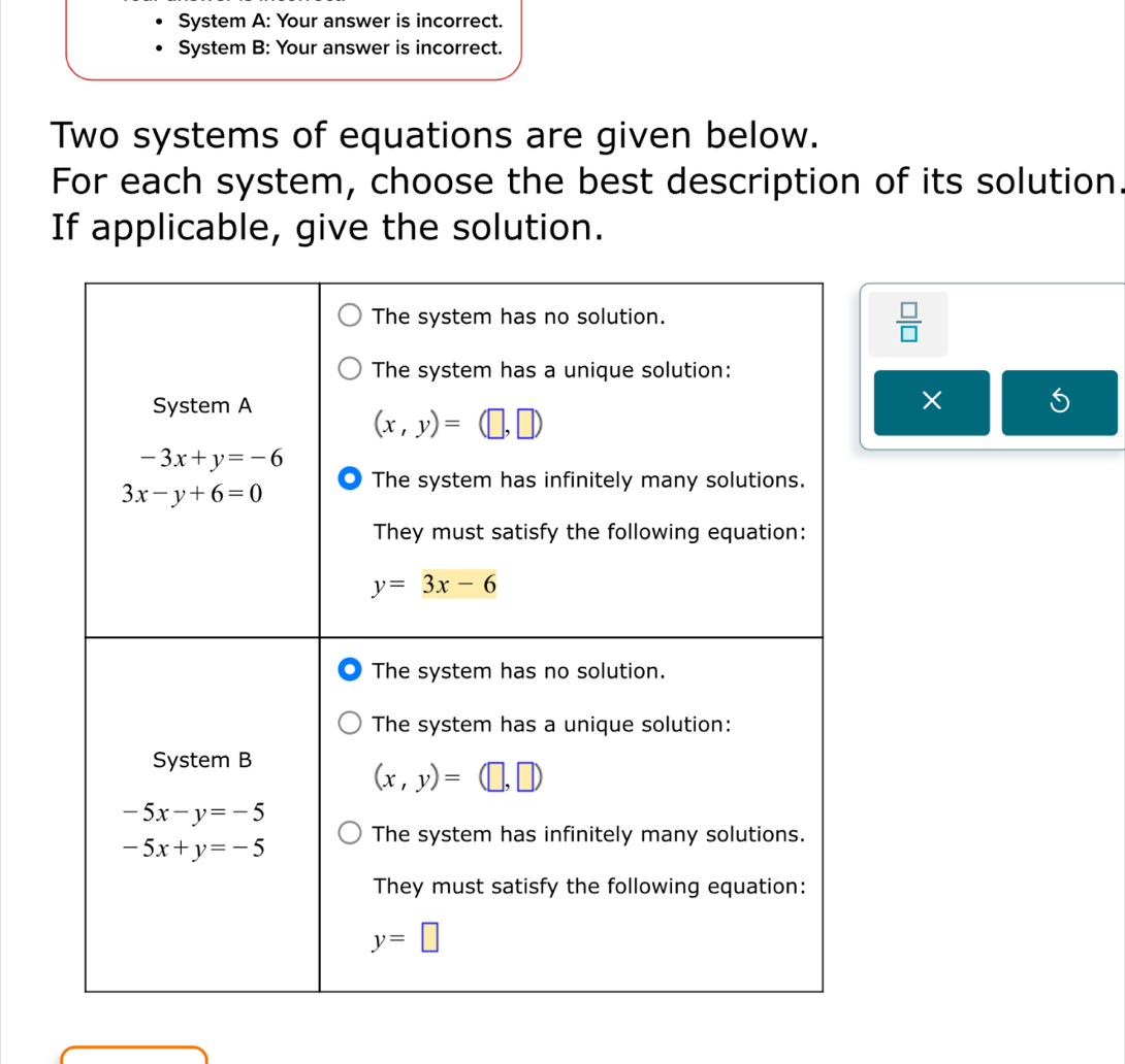 System A: Your answer is incorrect.
System B: Your answer is incorrect.
Two systems of equations are given below.
For each system, choose the best description of its solution.
If applicable, give the solution.
 □ /□  
×