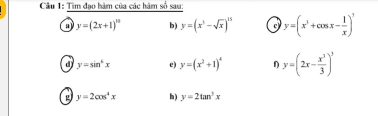 Tìm đạo hàm của các hàm số sau: 
a y=(2x+1)^10
b) y=(x^3-sqrt(x))^15
c y=(x^3+cos x- 1/x )^7
d) y=sin^6x e) y=(x^2+1)^4 f) y=(2x- x^3/3 )^3
g y=2cos^4x
h) y=2tan^3x