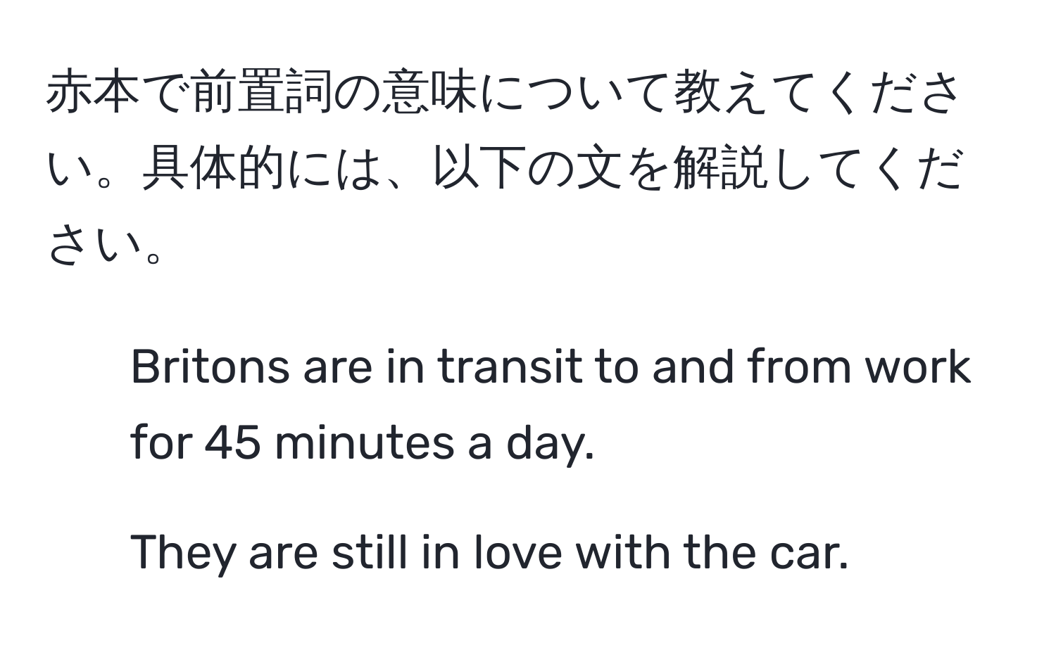 赤本で前置詞の意味について教えてください。具体的には、以下の文を解説してください。  
1. Britons are in transit to and from work for 45 minutes a day.  
2. They are still in love with the car.