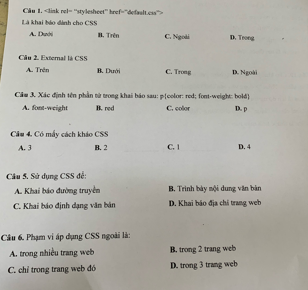 Là khai báo dành cho CSS
A. Dưới B. Trên C. Ngoài D. Trong
Câu 2. External là CSS
A. Trên B. Dưới C. Trong D. Ngoài
Câu 3. Xác định tên phần tử trong khai báo sau: pcolor: red; font-weight: bold
A. font-weight B. red C. color D. p
Câu 4. Có mấy cách kháo CSS
A. 3 B. 2 C. 1 D. 4
Câu 5. Sử dụng CSS để:
A. Khai báo đường truyền B. Trình bày nội dung văn bản
C. Khai báo định dạng văn bản D. Khai báo địa chỉ trang web
Câu 6. Phạm vi áp dụng CSS ngoài là:
A. trong nhiều trang web B. trong 2 trang web
C. chỉ trong trang web đó D. trong 3 trang web