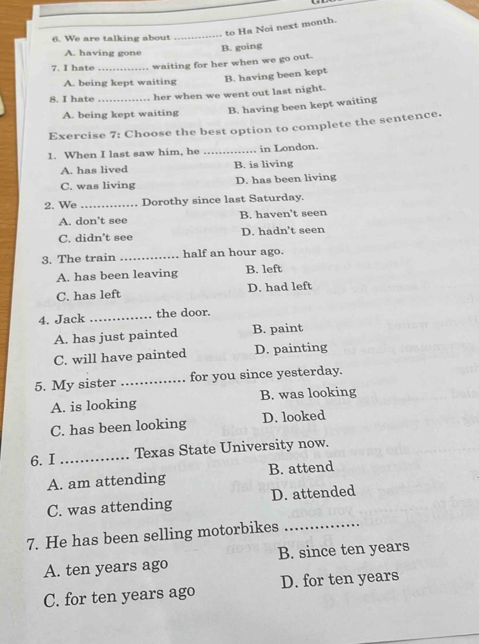 to Ha Noi next month.
6. We are talking about
_
A. having gone
B. going
7. I hate_
waiting for her when we go out.
A. being kept waiting B. having been kept
8. I hate _her when we went out last night.
A. being kept waiting B. having been kept waiting
Exercise 7: Choose the best option to complete the sentence.
1. When I last saw him, he _in London.
A. has lived B. is living
C. was living D. has been living
2. We _Dorothy since last Saturday.
A. don’t see B. haven’t seen
C. didn’t see D. hadn’t seen
3. The train _half an hour ago.
A. has been leaving B. left
C. has left D. had left
4. Jack _the door.
A. has just painted B. paint
C. will have painted D. painting
5. My sister_ for you since yesterday.
A. is looking B. was looking
C. has been looking D. looked
6.I _Texas State University now.
B. attend
A. am attending
C. was attending D. attended
7. He has been selling motorbikes_
B. since ten years
A. ten years ago
D. for ten years
C. for ten years ago