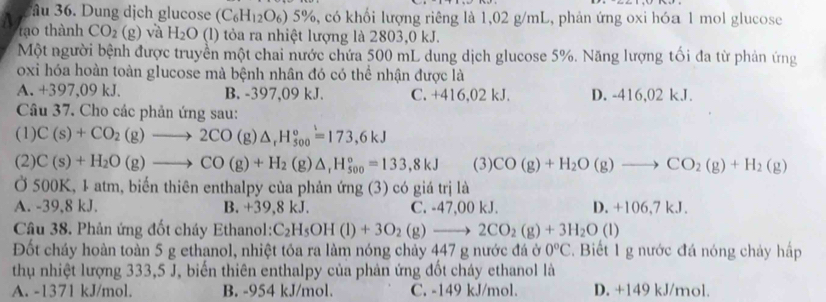 ầu 36. Dung dịch glucose (C_6H_12O_6)5% 6, có khối lượng riêng là 1,02 g/mL, phản ứng oxi hóa 1 mol glucose
tạo thành CO_2(g) và H_2O (l) tỏa ra nhiệt lượng là 2803,0 kJ.
Một người bệnh được truyền một chai nước chứa 500 mL dung dịch glucose 5%. Năng lượng tối đa từ phản ứng
oxi hóa hoàn toàn glucose mà bệnh nhân đó có thể nhận được là
A. +397,09 kJ. B. -397,09 kJ. C. +416,02 kJ. D. -416,02 kJ.
Câu 37. Cho các phản ứng sau:
(1) C(s)+CO_2(g)to 2CO(g)△ _rH_(500)°=173,6kJ
(2) C(s)+H_2O(g)to CO(g)+H_2(g)△ _rH_(500)°=133,8kJ (3) CO(g)+H_2O(g)to CO_2(g)+H_2(g)
Ở 500K, 1 atm, biển thiên enthalpy của phản ứng (3) có giá trị là
A. -39,8 kJ. B. +39,8 kJ. C. -47,00 kJ. D. +106,7 kJ.
Câu 38. Phản ứng đốt cháy Ethanol: C_2H_5OH(l)+3O_2(g)to 2CO_2(g)+3H_2O(l)
Đốt cháy hoàn toàn 5 g ethanol, nhiệt tóa ra làm nóng chảy 447 g nước đá ở 0°C.  Biết 1 g nước đá nóng chảy hấp
thụ nhiệt lượng 333,5 J, biến thiên enthalpy của phản ứng đốt cháy ethanol là
A. -1371 kJ/mol. B. -954 kJ/mol. C. -149 kJ/mol. D. +149 kJ/mol.