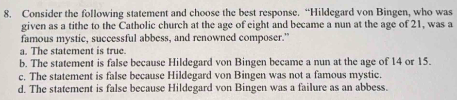 Consider the following statement and choose the best response. “Hildegard von Bingen, who was
given as a tithe to the Catholic church at the age of eight and became a nun at the age of 21, was a
famous mystic, successful abbess, and renowned composer.”
a. The statement is true.
b. The statement is false because Hildegard von Bingen became a nun at the age of 14 or 15.
c. The statement is false because Hildegard von Bingen was not a famous mystic.
d. The statement is false because Hildegard von Bingen was a failure as an abbess.