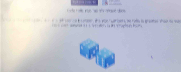 cal a fls tws fair sixsided dice . 
s i ffere es b etween the two numbers he folls is greater than or eq 
a n s cen a s a faction in ite simplest for .