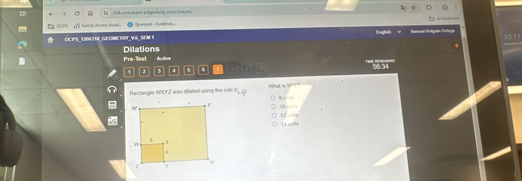 = r04.core.learn.edgenuity.com/player/
OC Family Access Acad... Nearpod - Evidence... All Bcolmancs
English
OCPS_1206310_GEOMETRY_V.6_SEM 1 Samuel Holguin Ortega
Dilations 10.11
Pre-Test Active
1 2 3 4 5 6 7 TIME REMANING 56:34
What is WX
Rectangle WXYZ was dilated using the rule D_2, 12/5  8 units
10 units
12 units
14 units