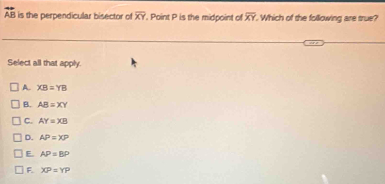 vector AB is the perpendicular bisector of overline XY. Point P is the midpoint of overline XY Which of the following are true?
Select all that apply.
A. XB=YB
B. AB=XY
C. AY=XB
D. AP=XP
E AP=BP
F. XP=YP