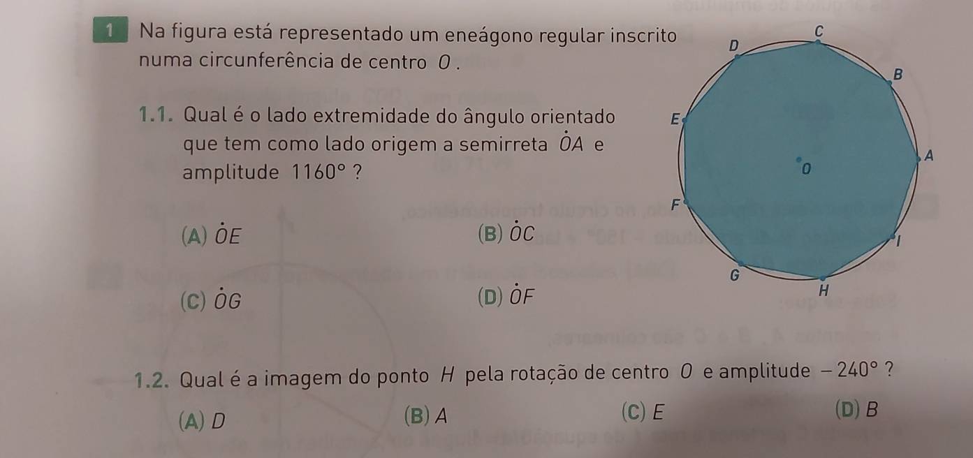 Na figura está representado um eneágono regular inscr
numa circunferência de centro 0.
1.1. Qual é o lado extremidade do ângulo orientado 
que tem como lado origem a semirreta dot OA e
amplitude 1160° ?
(A) dot OE (B) dot OC
(C) dot OG (D) dot OF
1.2. Qual é a imagem do ponto H pela rotação de centro 0 e amplitude -240° ?
(C) E
(A) D (B) A (D) B