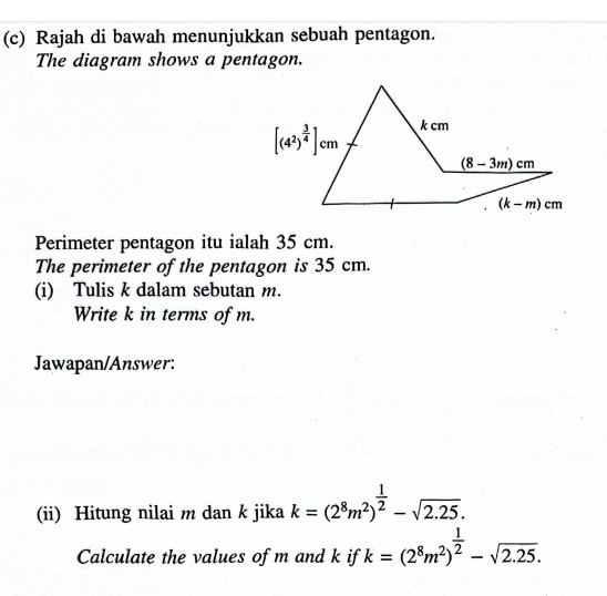 Rajah di bawah menunjukkan sebuah pentagon.
The diagram shows a pentagon.
Perimeter pentagon itu ialah 35 cm.
The perimeter of the pentagon is 35 cm.
(i) Tulis k dalam sebutan m.
Write k in terms of m.
Jawapan/Answer:
(ii) Hitung nilai m dan k jika k=(2^8m^2)^ 1/2 -sqrt(2.25).
Calculate the values of m and k if k=(2^8m^2)^ 1/2 -sqrt(2.25).