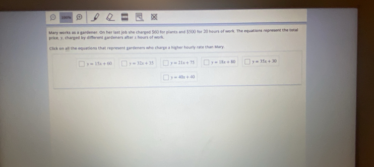 190%
Mary works as a gardener. On her last job she charged $60 for plants and $500 for 20 hours of work. The equations represent the total
price, y. charged by different gardeners after s hours of work.
Click on all the equations that represent gardeners who charge a higher hourly rate than Mary.
y=15x+60 y=32x+35 y=21x+75 y=18x+80 y=35x+30
y=40x+40