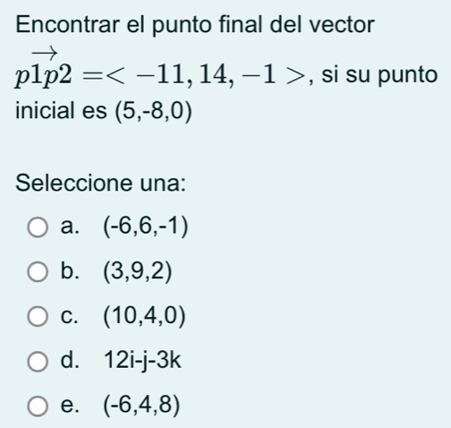 Encontrar el punto final del vector
pvector 1p2= , , si su punto
inicial es (5,-8,0)
Seleccione una:
a. (-6,6,-1)
b. (3,9,2)
C. (10,4,0)
d. 12i-j-3k
e. (-6,4,8)