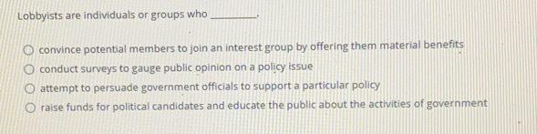 Lobbyists are individuals or groups who_
convince potential members to join an interest group by offering them material benefits
conduct surveys to gauge public opinion on a policy issue
attempt to persuade government officials to support a particular policy
raise funds for political candidates and educate the public about the activities of government