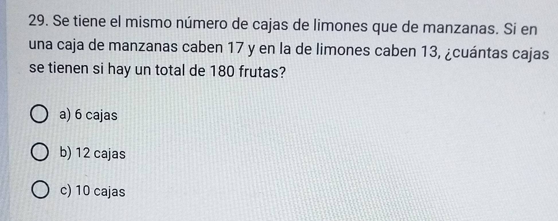 Se tiene el mismo número de cajas de limones que de manzanas. Si en
una caja de manzanas caben 17 y en la de limones caben 13, ¿cuántas cajas
se tienen si hay un total de 180 frutas?
a) 6 cajas
b) 12 cajas
c) 10 cajas