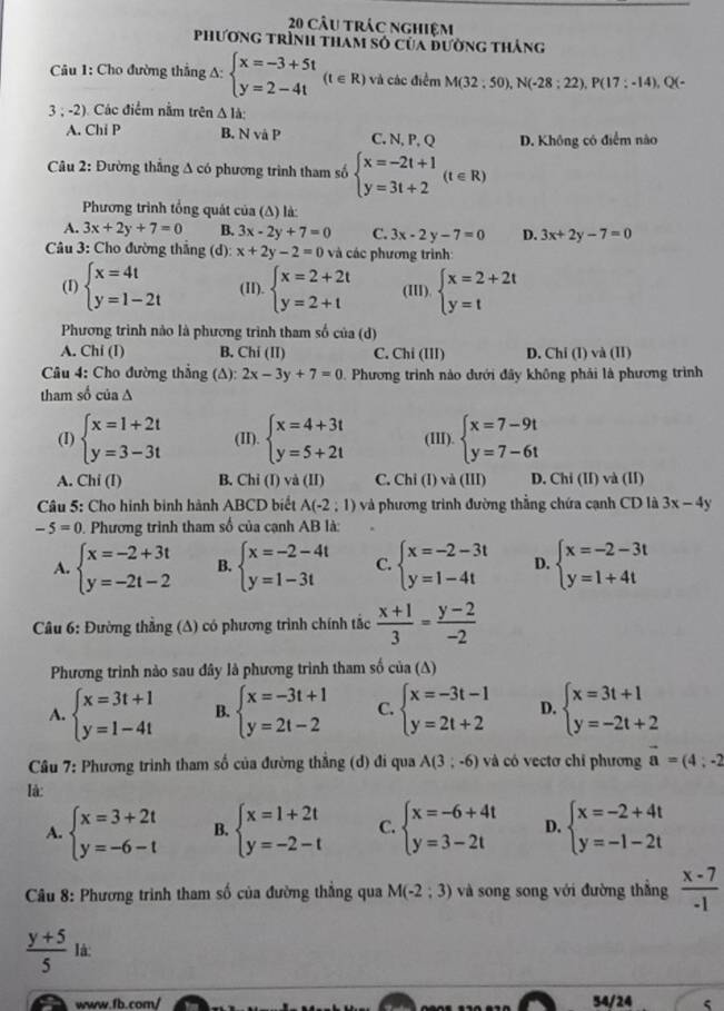 câu trác nghiệm
phương trình tham số của đường thắng
Câu 1: Cho đường thắng A: beginarrayl x=-3+5t y=2-4tendarray. (t∈ R) và các điểm M(32;50),N(-28;22),P(17;-14),Q(
3 ; -2). Các điểm nằm trên △ I_a
A. Chi P B. N và P C. N, P, Q D. Không có điểm nào
Câu 2: Đường thắng A có phương trình tham số beginarrayl x=-2t+1 y=3t+2endarray. (t∈ R)
Phương trình tổng quát của (Δ) là:
A. 3x+2y+7=0 B. 3x-2y+7=0 C. 3x-2y-7=0 D. 3x+2y-7=0
Câu 3: Cho đường thắng (d): x+2y-2=0 và các phương trình:
(I) beginarrayl x=4t y=1-2tendarray. (II). beginarrayl x=2+2t y=2+tendarray. (III). beginarrayl x=2+2t y=tendarray.
Phương trình nào là phương trình tham số của (d)
A. Chi (1) B. Chi (II) C. Chi (III) D. Chi (I) và (II)
Câu 4: Cho đường thắng (A): 2x-3y+7=0. Phương trình nào dưới đãy không phải là phương trình
tham số của ∆
(I) beginarrayl x=1+2t y=3-3tendarray. (II). beginarrayl x=4+3t y=5+2tendarray. (III). beginarrayl x=7-9t y=7-6tendarray.
A. Chi(I) B. Chỉ (I) và (II) C. Chi(1)va(III) D. Chi (II) và (II)
Câu 5: Cho hình bình hành ABCD biết A(-2;1) và phương trình đường thẳng chứa cạnh CD là 3x-4y
-5=0. Phương trình tham số của cạnh AB là:
A. beginarrayl x=-2+3t y=-2t-2endarray. B. beginarrayl x=-2-4t y=1-3tendarray. C. beginarrayl x=-2-3t y=1-4tendarray. D. beginarrayl x=-2-3t y=1+4tendarray.
Câu 6: Đường thẳng (A) có phương trình chính tắc  (x+1)/3 = (y-2)/-2 
Phương trình nào sau đây là phương trình tham số cia(△ )
A. beginarrayl x=3t+1 y=1-4tendarray. B. beginarrayl x=-3t+1 y=2t-2endarray. C. beginarrayl x=-3t-1 y=2t+2endarray. D. beginarrayl x=3t+1 y=-2t+2endarray.
Câu 7: Phương trình tham số của đường thẳng (d) đi qua A(3;-6) và có vectơ chỉ phương vector a=(4;-2
Ià:
A. beginarrayl x=3+2t y=-6-tendarray. B. beginarrayl x=1+2t y=-2-tendarray. C. beginarrayl x=-6+4t y=3-2tendarray. D. beginarrayl x=-2+4t y=-1-2tendarray.
Câu 8: Phương trình tham số của đường thẳng qua M(-2;3) và song song với đường thắng  (x-7)/-1 
 (y+5)/5 la
www.fb.com/ 54/24