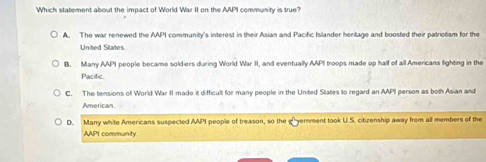 Which statement about the impact of World War II on the AAPI community is true?
A. The war renewed the AAPI community's interest in their Asian and Pacific Islander heritage and boosted their patriotism for the
United States.
B. Many AAPI people became soldiers during World War II, and eventually AAPI troops made up half of all Americans fighting in the
Pacific.
C. The tensions of World War II made it difficult for many people in the United States to regard an AAPI person as both Asian and
American.
D. Many white Americans suspected AAPI people of treason, so the vernment took U.S. citizenship away from all members of the
AAPI community.