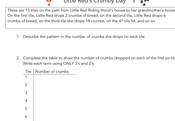 Little Red's Crumby Day 。 
There are 15 tiles on the path from Little Red Riding Hood’s house to her grandmother's house 
On the first tile, Little Red drops 2 crumbs of bread, on the second tile, Little Red drops 6
crumbs of bread, on the third tile she drops 18 crumbs, on the 4^(th) tile 54, and so on. 
1. Describe the pattern in the number of crumbs she drops on each tile. 
2. Complete the table to show the number of crumbs dropped on each of the first six tile 
Write each term using ONLY 3's and 2's. 
Tile Number of crumbs 
1 
2 
3 
4 
5 
6