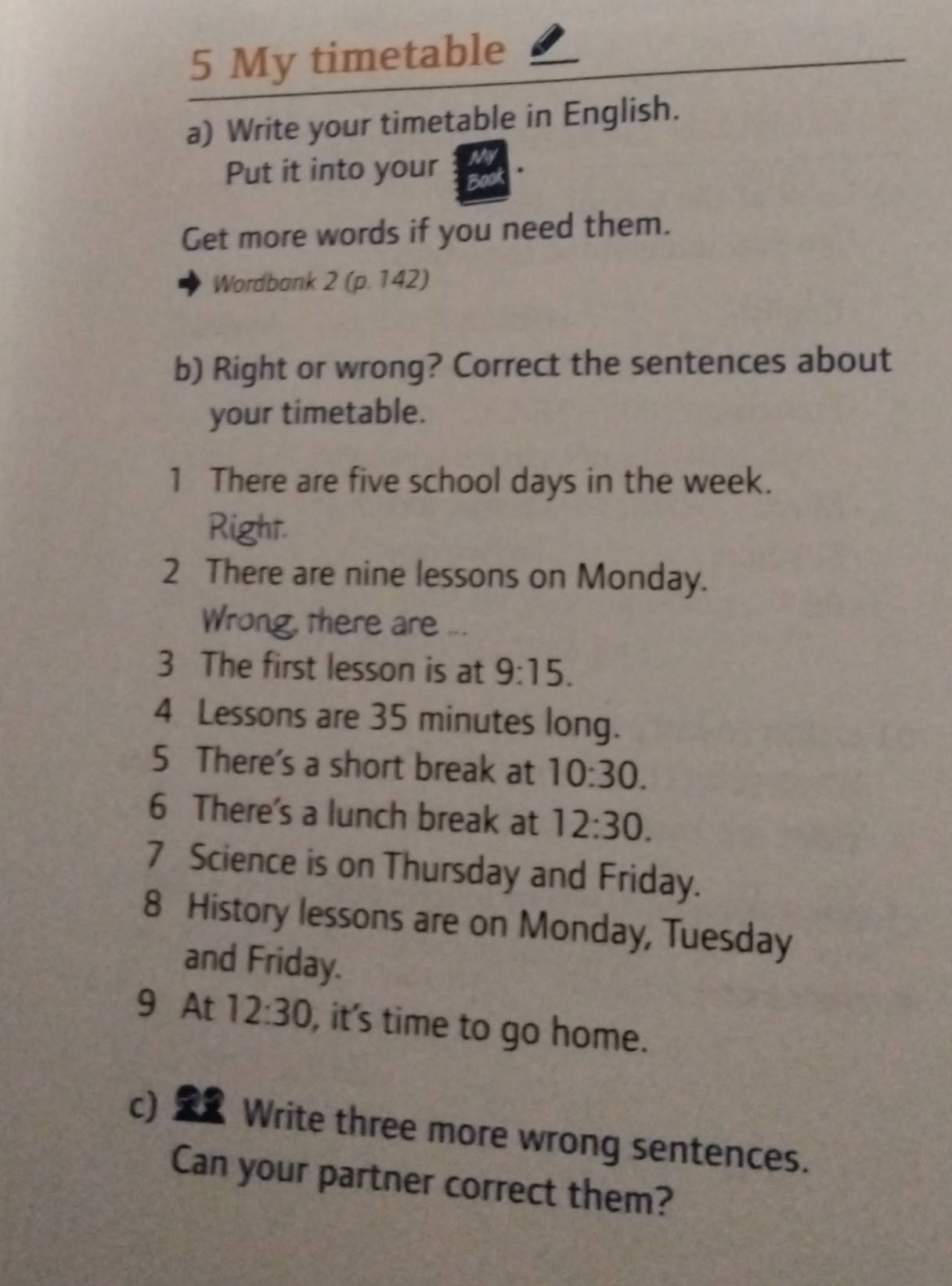 My timetable 
a) Write your timetable in English. 
Put it into your a 
Get more words if you need them. 
Wordbank 2 (p. 142) 
b) Right or wrong? Correct the sentences about 
your timetable. 
1 There are five school days in the week. 
Right. 
2 There are nine lessons on Monday. 
Wrong, there are ... 
3 The first lesson is at 9:15. 
4 Lessons are 35 minutes long. 
5 There's a short break at 10:30. 
6 There's a lunch break at 12:30. 
7 Science is on Thursday and Friday. 
8 History lessons are on Monday, Tuesday 
and Friday. 
9 At 12:30 , it's time to go home. 
c) Write three more wrong sentences. 
Can your partner correct them?