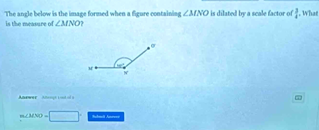 The angle below is the image formed when a figure containing ∠ MNO is dilated by a scale factor of  3/4  , What
is the measure of ∠ MNO ?
Answer Altempt a out of a
m∠ MNO= Submit Answer