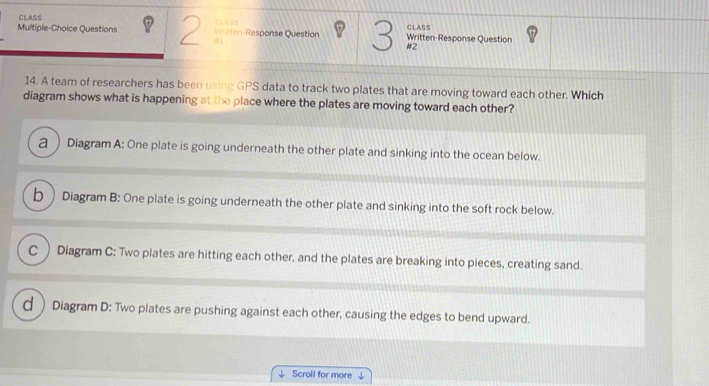 CLASS
Multiple-Choice Questions Witten-Response Question CLASS Written-Response Question CLASS
#2
14. A team of researchers has been using GPS data to track two plates that are moving toward each other. Which
diagram shows what is happening at the place where the plates are moving toward each other?
a ) Diagram A: One plate is going underneath the other plate and sinking into the ocean below.
b Diagram B: One plate is going underneath the other plate and sinking into the soft rock below.
C ) Diagram C: Two plates are hitting each other, and the plates are breaking into pieces, creating sand.
d ) Diagram D: Two plates are pushing against each other, causing the edges to bend upward.
⊥ Scroll for more 