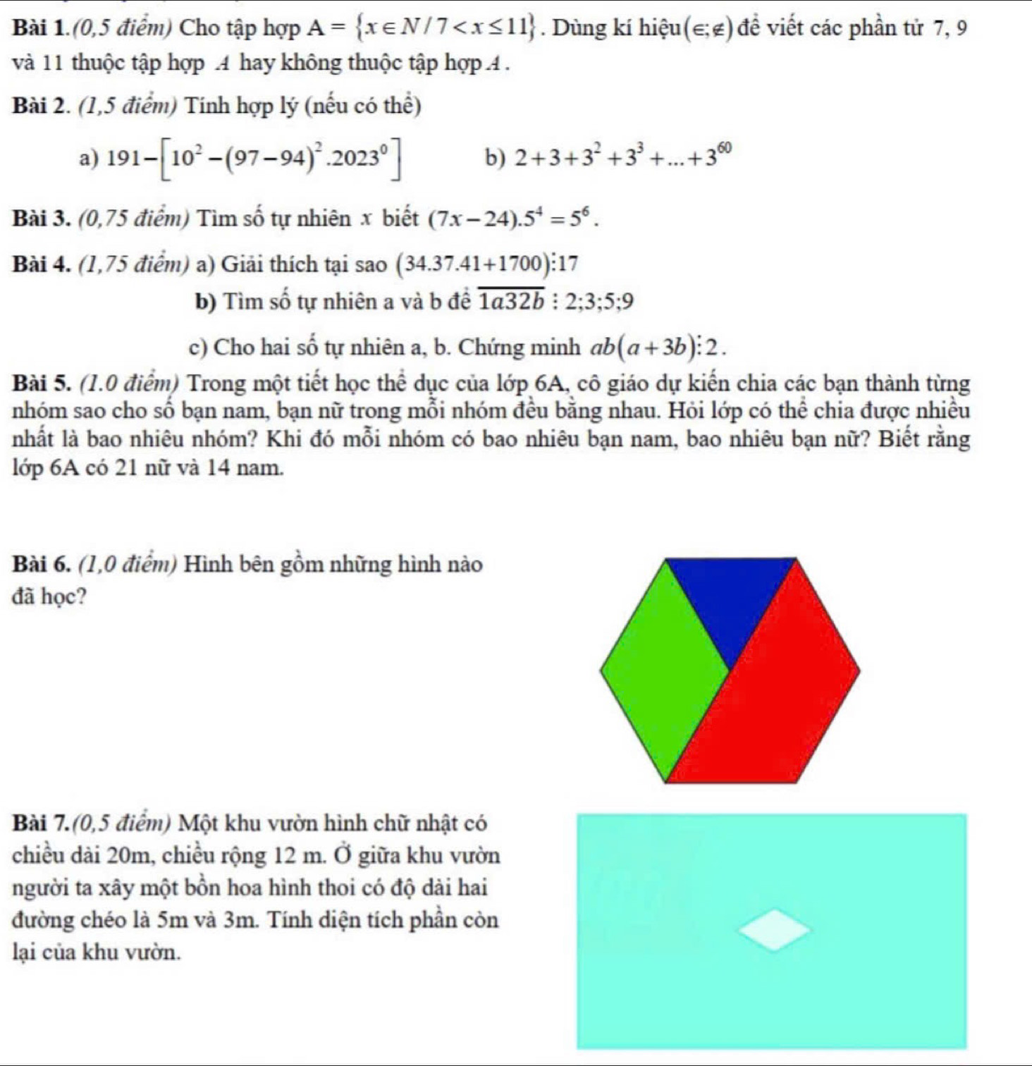 Bài 1.(0,5 điểm) Cho tập hợp A= x∈ N/7 . Dùng kí hiệu (∈ ;∉ ) đề viết các phần tử 7, 9
và 11 thuộc tập hợp .4 hay không thuộc tập hợp 4 .
Bài 2. (1,5 điểm) Tính hợp lý (nếu có thể)
a) 191-[10^2-(97-94)^2.2023^0]
b) 2+3+3^2+3^3+...+3^(60)
Bài 3. (0,75 điểm) Tìm số tự nhiên x biết (7x-24).5^4=5^6.
Bài 4. (1,75 điểm) a) Giải thích tại sao (34.37.41+1700):17
b) Tìm số tự nhiên a và b đề overline 1a32b:2;3;5;9
c) Cho hai số tự nhiên a, b. Chứng minh ab(a+3b):2.
Bài 5. (1.0 điểm) Trong một tiết học thể dục của lớp 6A, cô giáo dự kiến chia các bạn thành từng
nhóm sao cho số bạn nam, bạn nữ trong mỗi nhóm đều bằng nhau. Hỏi lớp có thể chia được nhiều
nhất là bao nhiêu nhóm? Khi đó mỗi nhóm có bao nhiêu bạn nam, bao nhiêu bạn nữ? Biết rằng
lớp 6A có 21 nữ và 14 nam.
Bài 6. (1,0 điểm) Hình bên gồm những hình nào
đã học?
Bài 7.(0,5 điểm) Một khu vườn hình chữ nhật có
chiều dài 20m, chiều rộng 12 m. Ở giữa khu vườn
người ta xây một bồn hoa hình thoi có độ dài hai
đường chéo là 5m và 3m. Tính diện tích phần còn
lại của khu vườn.