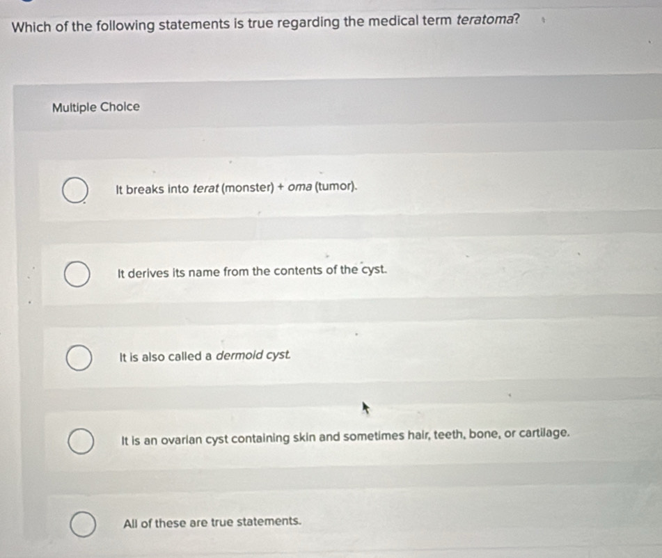 Which of the following statements is true regarding the medical term teratoma?
Multiple Choice
It breaks into terat (monster) + oma (tumor).
It derives its name from the contents of the cyst.
It is also called a dermoid cyst.
It is an ovarian cyst containing skin and sometimes hair, teeth, bone, or cartilage.
All of these are true statements.