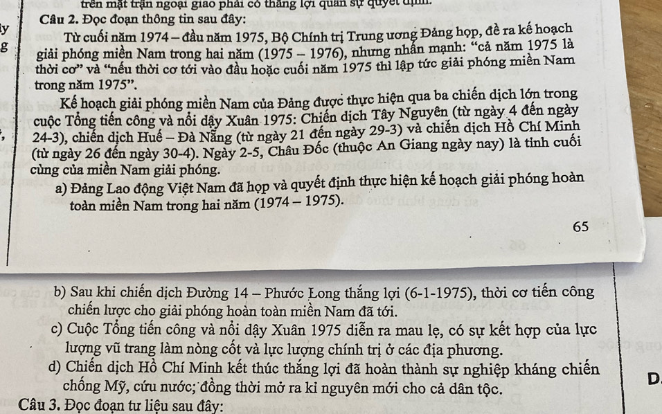 trên mật trận ngoại giao phái có tháng lợi quân sự quyết đị
Câu 2. Đọc đoạn thông tin sau đây:
y  Từ cuối năm 1974 - đầu năm 1975, Bộ Chính trị Trung ương Đảng họp, đề ra kế hoạch
g giải phóng miền Nam trong hai năm (1975 - 1976), nhưng nhẫn mạnh: “cả năm 1975 là
thời cơ” và “nếu thời cơ tới vào đầu hoặc cuối năm 1975 thì lập tức giải phóng miền Nam
trong năm 1975”.
Kế hoạch giải phóng miền Nam của Đảng được thực hiện qua ba chiến dịch lớn trong
uộc Tổng tiến công và nổi dây Xuân 1975: Chiến dịch Tây Nguyên (từ ngày 4 đến ngày
24-3), chiến dịch Huế - Đà Nẵng (từ ngày 21 đến ngày 29-3) và chiến dịch Hồ Chí Minh
(từ ngày 26 đến ngày 30-4). Ngày 2-5, Châu Đốc (thuộc An Giang ngày nay) là tỉnh cuối
cùng của miền Nam giải phóng.
a) Đảng Lao động Việt Nam đã họp và quyết định thực hiện kế hoạch giải phóng hoàn
toàn miền Nam trong hai năm (1974 - 1975).
65
b) Sau khi chiến dịch Đường 14 - Phước Long thắng lợi (6-1-1975), thời cơ tiến công
chiến lược cho giải phóng hoàn toàn miền Nam đã tới.
c) Cuộc Tổng tiến công và nổi dậy Xuân 1975 diễn ra mau lẹ, có sự kết hợp của lực
lượng vũ trang làm nòng cốt và lực lượng chính trị ở các địa phương.
d) Chiến dịch Hồ Chí Minh kết thúc thắng lợi đã hoàn thành sự nghiệp kháng chiến D
chống Mỹ, cứu nước; đồng thời mở ra kỉ nguyên mới cho cả dân tộc.
Câu 3. Đọc đoạn tư liệu sau đây: