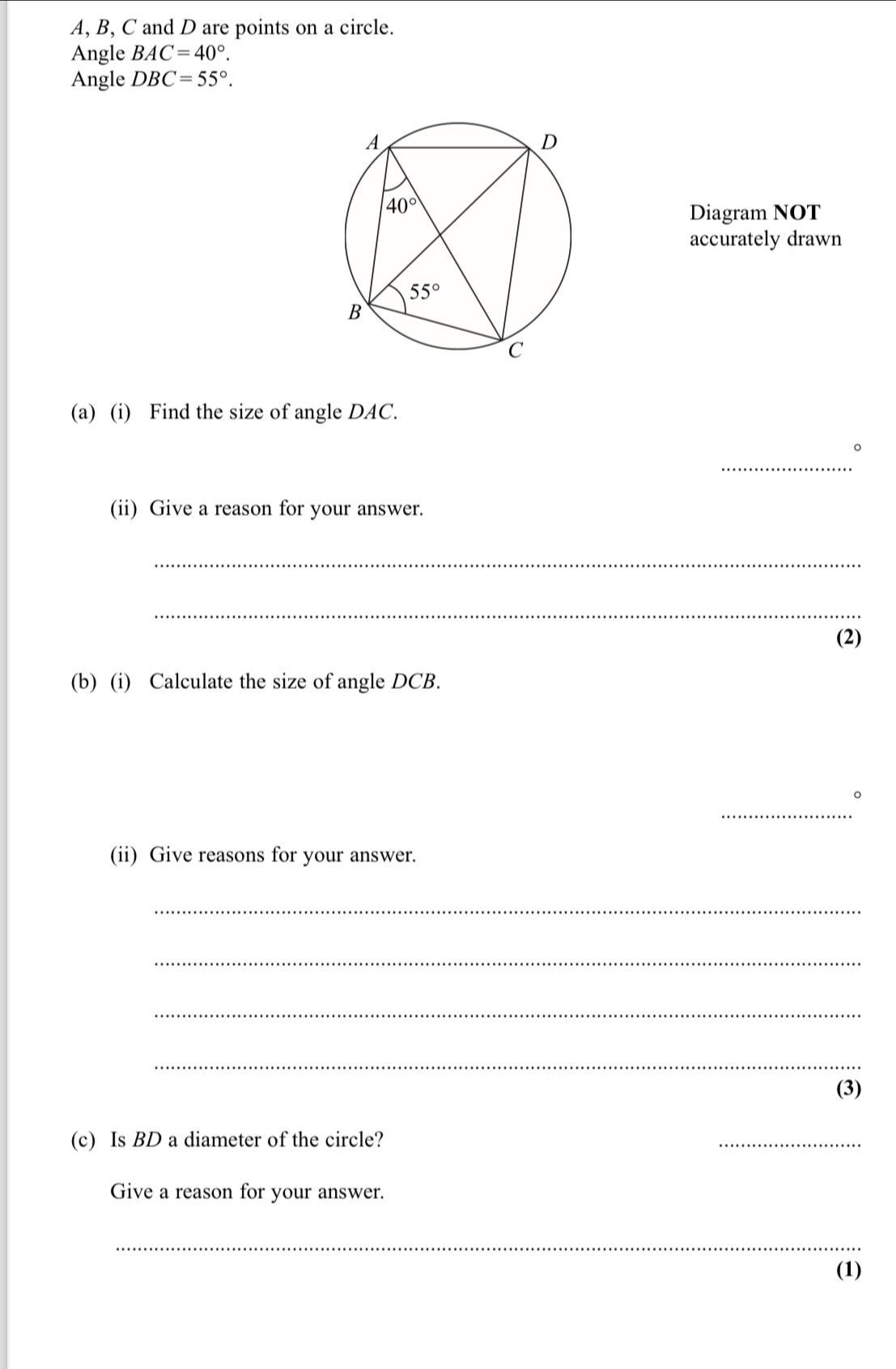 A, B, C and D are points on a circle.
Angle BAC=40°.
Angle DBC=55°.
Diagram NOT
accurately drawn
(a) (i) Find the size of angle DAC.
_
。
(ii) Give a reason for your answer.
_
_
(2)
(b) (i) Calculate the size of angle DCB.
_
。
(ii) Give reasons for your answer.
_
_
_
_
(3)
(c) Is BD a diameter of the circle?
_
Give a reason for your answer.
_
(1)