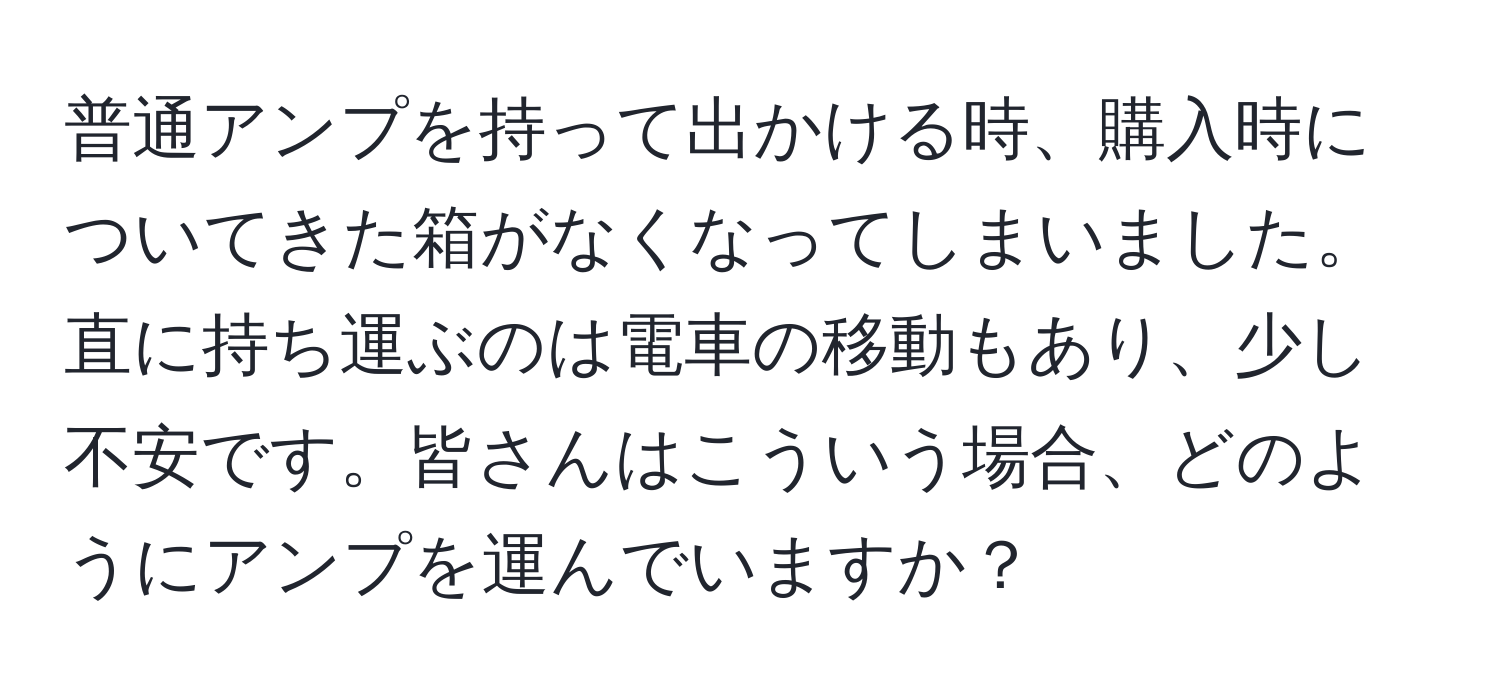 普通アンプを持って出かける時、購入時についてきた箱がなくなってしまいました。直に持ち運ぶのは電車の移動もあり、少し不安です。皆さんはこういう場合、どのようにアンプを運んでいますか？