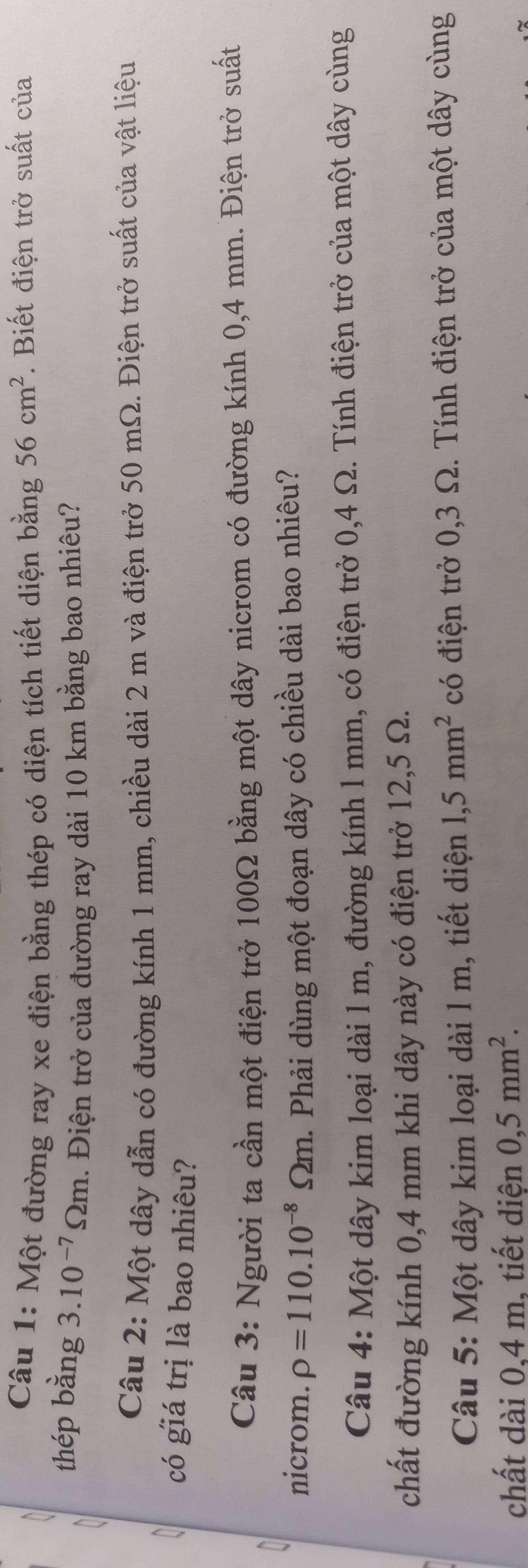 Một đường ray xe điện bằng thép có diện tích tiết diện bằng 56cm^2. Biết điện trở suất của 
thép bằng 3.10^(-7)Omega m. Điện trở của đường ray dài 10 km bằng bao nhiêu? 
Câu 2: Một dây dẫn có đường kính 1 mm, chiều dài 2 m và điện trở 50 mΩ. Điện trở suất của vật liệu 
có giá trị là bao nhiêu? 
Câu 3: Người ta cần một điện trở 100Ω bằng một dây nicrom có đường kính 0,4 mm. Điện trở suất 
nicrom. rho =110.10^(-8) Ωm. Phải dùng một đoạn dây có chiều dài bao nhiêu? 
Câu 4: Một dây kim loại dài 1 m, đường kính 1 mm, có điện trở 0,4 Ω. Tính điện trở của một dây cùng 
chất đường kính 0,4 mm khi dây này có điện trở 12,5 Ω. 
Câu 5: Một dây kim loại dài l m, tiết diện 1,5mm^2 có điện trở 0,3 Ω. Tính điện trở của một dây cùng 
chất dài 0,4 m, tiết diện 0,5mm^2.