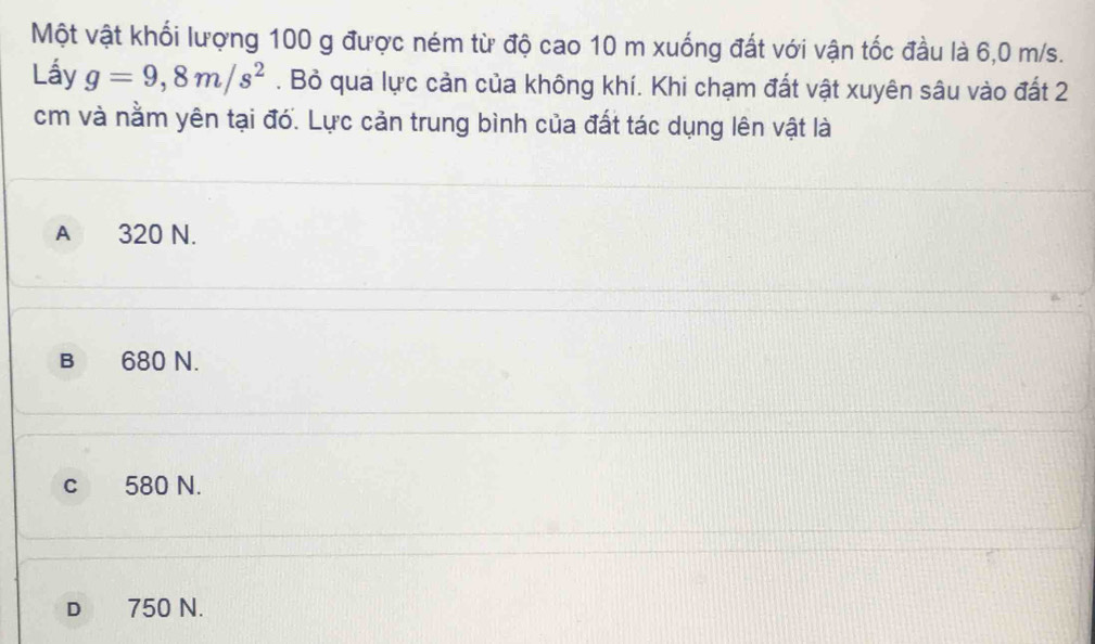 Một vật khối lượng 100 g được ném từ độ cao 10 m xuống đất với vận tốc đầu là 6,0 m/s.
Lấy g=9,8m/s^2. Bỏ qua lực cản của không khí. Khi chạm đất vật xuyên sâu vào đất 2
cm và nằm yên tại đó. Lực cản trung bình của đất tác dụng lên vật là
A 320 N.
B 680 N.
c 580 N.
D 750 N.