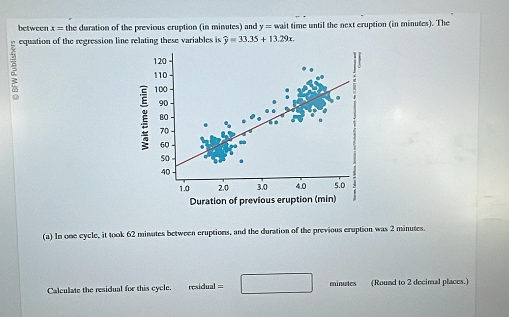 between x= the duration of the previous eruption (in minutes) and y= wait time until the next eruption (in minutes). The 
equation of the regression line relating these variables is widehat y=33.35+13.29x. 

(a) In one cycle, it took 62 minutes between eruptions, and the duration of the previous eruption was 2 minutes. 
Calculate the residual for this cycle. residual = □ minutes (Round to 2 decimal places.)