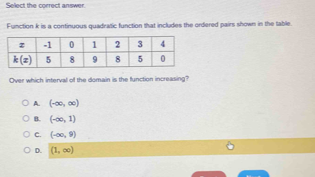 Select the correct answer.
Function k is a continuous quadratic function that includes the ordered pairs shown in the table.
Over which interval of the domain is the function increasing?
A. (-∈fty ,∈fty )
B. (-∈fty ,1)
C. (-∈fty ,9)
D. (1,∈fty )