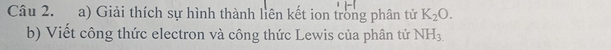 Giải thích sự hình thành liên kết ion trong phân tử K_2O. 
b) Viết công thức electron và công thức Lewis của phân tử NH_3.