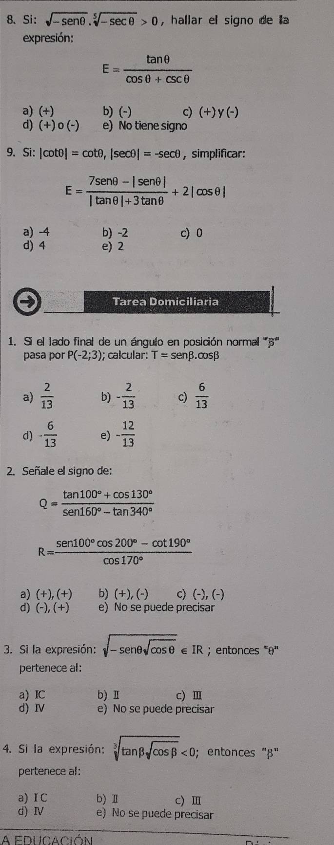 Si: sqrt(-sen θ ).sqrt[5](-sec θ )>0 , hallar el signo de la
expresión:
E= tan θ /cos θ +csc θ  
a) (+) b)(-) c) (+)y(-)
d) (+)0(-) e) No tiene signo
9. Si: |cot θ |=cot θ ,|sec θ |=-sec θ ,simplificar:
E= (7sen θ -|sen θ |)/|tan θ |+3tan θ  +2|cos θ |
a) -4 b) -2 c) 0
d) 4 e) 2
→ Tarea Domiciliaria
1. Si el lado final de un ángulo en posición normal 'β''
pasa por P(-2;3);; calcular: T=sen beta .cos beta
a)  2/13  b) - 2/13  c)  6/13 
d) - 6/13  e) - 12/13 
2. Señale el signo de:
Q= (tan 100°+cos 130°)/sen 160°-tan 340° 
R= (sen 100°cos 200°-cot 190°)/cos 170° 
a) (+),(+) b) (+),(-) c) (-),(-)
d) (-),(+) e) No se puede precisar
3. Si la expresión: sqrt(-sen θ sqrt cos θ )∈ IR; entonces "θ"
pertenece al:
a) IC b) Ⅱ c) Ⅲ
d) Ⅳ e) No se puede precisar
4. Si la expresión: sqrt[3](tan beta sqrt cos beta )<0</tex> ; entonces "β"
pertenece al:
a) ⅠC b) Ⅱ c) Ⅲ
d) I e) No se puede precisar
A educación