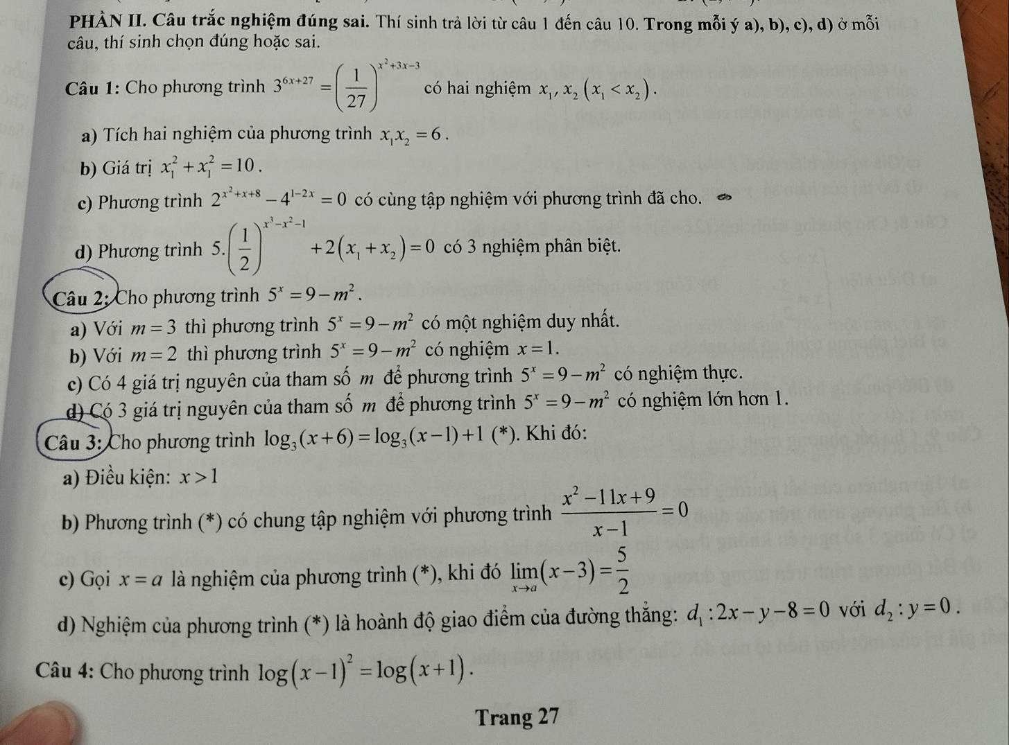 PHÀN II. Câu trắc nghiệm đúng sai. Thí sinh trả lời từ câu 1 đến câu 10. Trong mỗi ý a), b), c), d) ở mỗi
câu, thí sinh chọn đúng hoặc sai.
Câu 1: Cho phương trình 3^(6x+27)=( 1/27 )^x^2+3x-3 có hai nghiệm x_1,x_2(x_1
a) Tích hai nghiệm của phương trình x_1x_2=6.
b) Giá trị x_1^(2+x_1^2=10.
c) Phương trình 2^x^2)+x+8-4^(1-2x)=0 có cùng tập nghiệm với phương trình đã cho.
d) Phương trình 5.( 1/2 )^x^3-x^2-1+2(x_1+x_2)=0 có 3 nghiệm phân biệt.
Câu 2: Cho phương trình 5^x=9-m^2.
a) Với m=3 thì phương trình 5^x=9-m^2 có một nghiệm duy nhất.
b) Với m=2 thì phương trình 5^x=9-m^2 có nghiệm x=1.
c) Có 4 giá trị nguyên của tham số m để phương trình 5^x=9-m^2 có nghiệm thực.
d) Có 3 giá trị nguyên của tham số m để phương trình 5^x=9-m^2 có nghiệm lớn hơn 1.
Câu 3: Cho phương trình log _3(x+6)=log _3(x-1)+1(*). Khi đó:
a) Điều kiện: x>1
b) Phương trình (*) có chung tập nghiệm với phương trình  (x^2-11x+9)/x-1 =0
c) Gọi x=a là nghiệm của phương trình (*), khi đó limlimits _xto a(x-3)= 5/2 
d) Nghiệm của phương trình (*) là hoành độ giao điểm của đường thắng: d_1:2x-y-8=0 với d_2:y=0.
*  Câu 4: Cho phương trình log (x-1)^2=log (x+1).
Trang 27