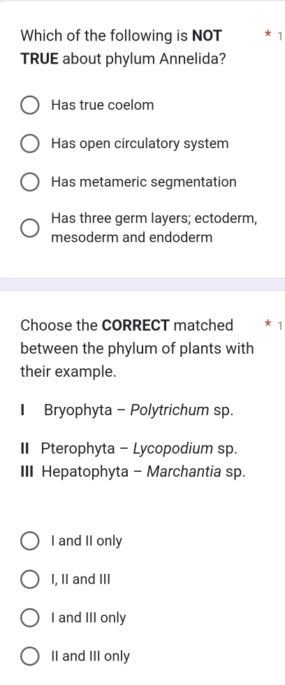 Which of the following is NOT 1
TRUE about phylum Annelida?
Has true coelom
Has open circulatory system
Has metameric segmentation
Has three germ layers; ectoderm,
mesoderm and endoderm
Choose the CORRECT matched * 1
between the phylum of plants with
their example.
Bryophyta - Polytrichum sp.
I Pterophyta - Lycopodium sp.
Ⅲ Hepatophyta - Marchantia sp.
I and II only
I, II and III
I and III only
II and III only