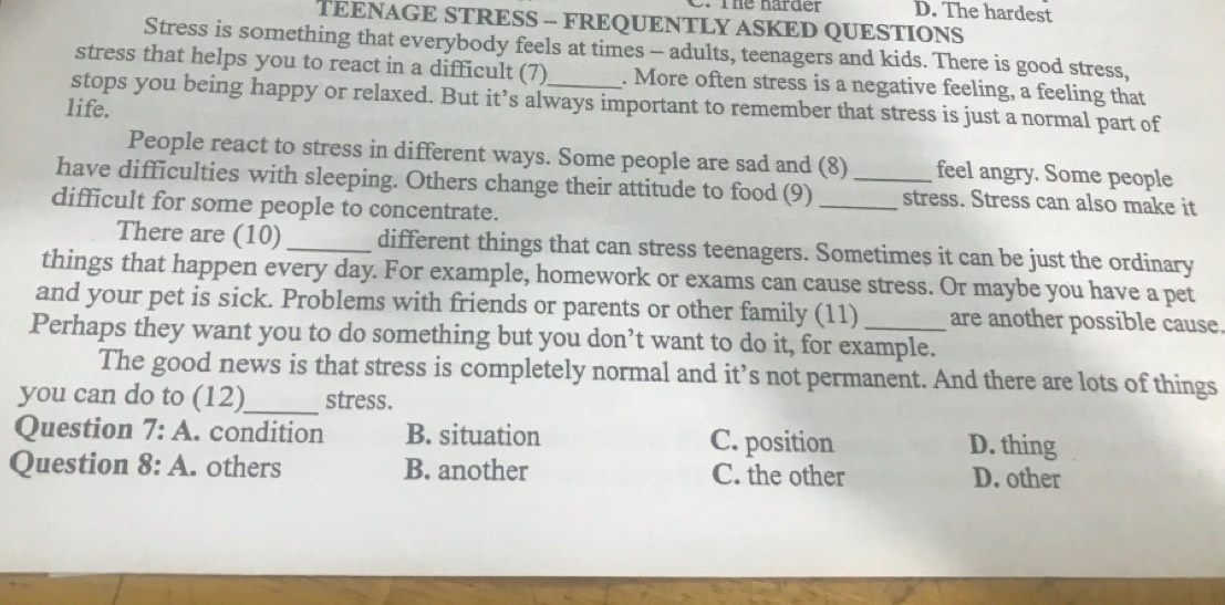 The harder D. The hardest
TEENAGE STRESS - FREQUENTLY ASKED QUESTIONS
Stress is something that everybody feels at times - adults, teenagers and kids. There is good stress,
stress that helps you to react in a difficult (7) . More often stress is a negative feeling, a feeling that
stops you being happy or relaxed. But it’s always important to remember that stress is just a normal part of
life.
People react to stress in different ways. Some people are sad and (8) feel angry. Some people
have difficulties with sleeping. Others change their attitude to food (9) __stress. Stress can also make it
difficult for some people to concentrate.
There are (10) _different things that can stress teenagers. Sometimes it can be just the ordinary
things that happen every day. For example, homework or exams can cause stress. Or maybe you have a pet
and your pet is sick. Problems with friends or parents or other family (11) are another possible cause.
Perhaps they want you to do something but you don’t want to do it, for example.
_
The good news is that stress is completely normal and it’s not permanent. And there are lots of things
you can do to (12) stress.
Question 7:A . condition B. situation C. position D. thing
Question 8:A . others B. another C. the other D. other