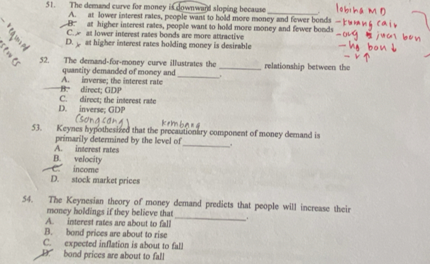 The demand curve for money is downward sloping because _.
A. at lower interest rates, people want to hold more money and fewer bonds
B. at higher interest rates, people want to hold more money and fewer bonds
C. at lower interest rates bonds are more attractive
D. at higher interest rates holding money is desirable
52. The demand-for-money curve illustrates the _relationship between the
quantity demanded of money and_
A. inverse; the interest rate
B. direct; GDP
C. direct; the interest rate
D. inverse; GDP
53. Keynes hypothesized that the precautionary component of money demand is
primarily determined by the level of_ .
A. interest rates
B. velocity
C. income
D. stock market prices
54. The Keynesian theory of money demand predicts that people will increase their
money holdings if they believe that _.
A. interest rates are about to fall
B. bond prices are about to rise
C. expected inflation is about to fall
D. bond prices are about to fall