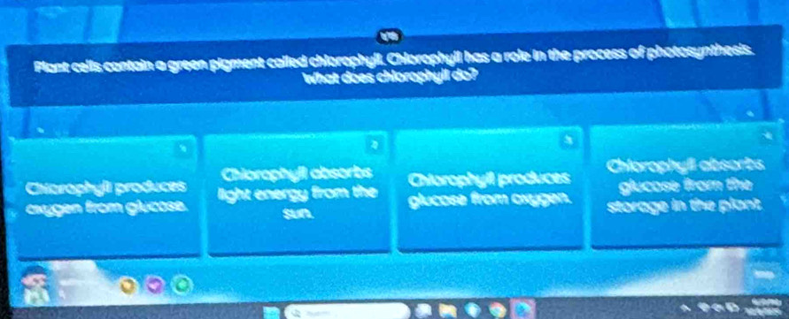 Plant cells contain a green pigment called chlorophyll. Chlorophyll has a role in the process of photosynthesis.
What does chlorophyll do?
3
、
Chorophyli produces Chiorophyil absorbs
Chtorophyil produces Chiorophyfl absorts
glucose from the
cxygen from glucose. light energy from the glucose from oxygen. storage in the plant
sun