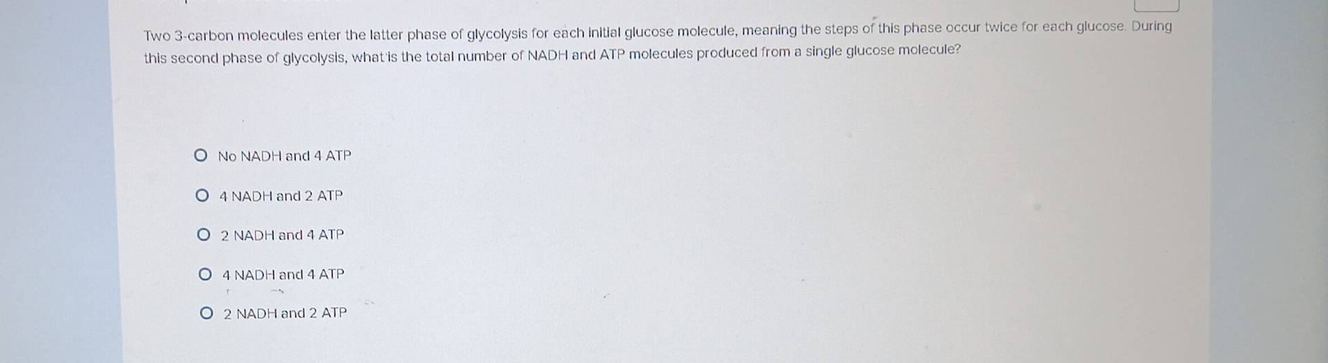 Two 3 -carbon molecules enter the latter phase of glycolysis for each initial glucose molecule, meaning the steps of this phase occur twice for each glucose. During
this second phase of glycolysis, what is the total number of NADH and ATP molecules produced from a single glucose molecule?
No NADH and 4 ATP
4 NADH and 2 ATP
2 NADH and 4 ATP
4 NADH and 4 ATP
2 NADH and 2 ATP