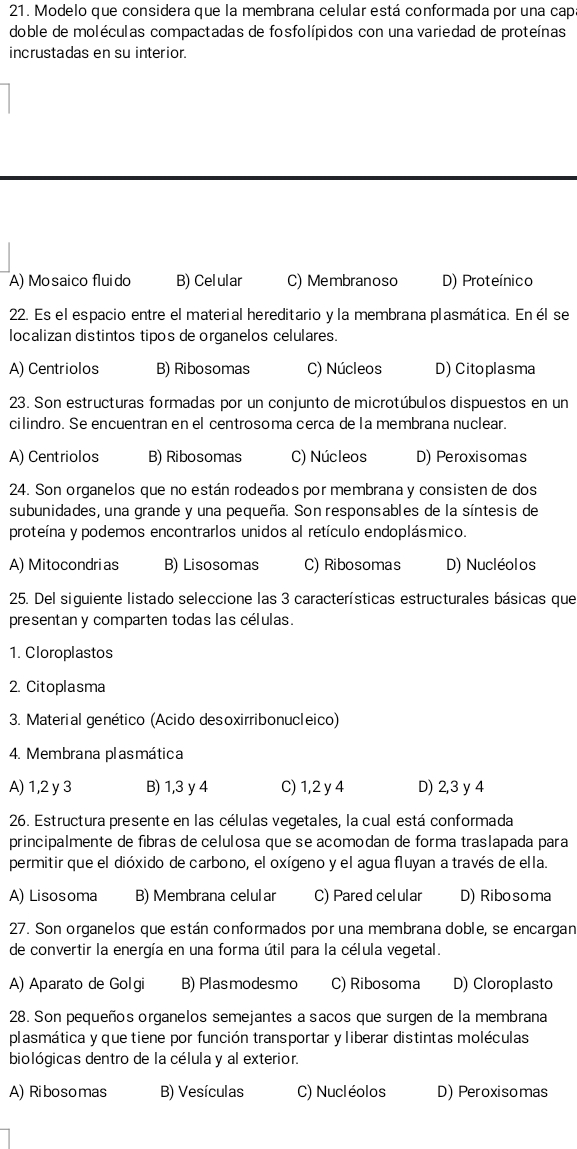 Modelo que considera que la membrana celular está conformada por una cap
doble de moléculas compactadas de fosfolípidos con una variedad de proteínas
incrustadas en su interior.
A) Mosaico fluido B) Celular C) Membranoso D) Proteínico
22. Es el espacio entre el material hereditario y la membrana plasmática. En él se
localizan distintos tipos de organelos celulares.
A) Centriolos B) Ribosomas C) Núcleos D) Citoplasma
23. Son estructuras formadas por un conjunto de microtúbulos dispuestos en un
cilindro. Se encuentran en el centrosoma cerca de la membrana nuclear.
A) Centriolos B) Ribosomas C) Núcleos D) Peroxisomas
24. Son organelos que no están rodeados por membrana y consisten de dos
subunidades, una grande y una pequeña. Son responsables de la síntesis de
proteína y podemos encontrarlos unidos al retículo endoplásmico.
A) Mitocondrias B) Lisosomas C) Ribosomas D) Nucléolos
25. Del siguiente listado seleccione las 3 características estructurales básicas que
presentan y comparten todas las células.
1. Cloroplastos
2. Citoplasma
3. Material genético (Acido desoxirribonucleico)
4. Membrana plasmática
A) 1,2 y 3 B) 1,3 y 4 C) 1,2 y 4 D) 2,3 y 4
26. Estructura presente en las células vegetales, la cual está conformada
principalmente de fíbras de celulosa que se acomodan de forma traslapada para
permitir que el dióxido de carbono, el oxígeno y el agua fluyan a través de ella.
A) Lisosoma B) Membrana celular C) Pared celular D) Ribosoma
27. Son organelos que están conformados por una membrana doble, se encargan
de convertir la energía en una forma útil para la célula vegetal.
A) Aparato de Golgi B) Plasmodesmo C) Ribosoma D) Cloroplasto
28. Son pequeños organelos semejantes a saños que surgen de la membrana
plasmática y que tiene por función transportar y liberar distintas moléculas
biológicas dentro de la célula y al exterior.
A) Ribosomas B) Vesículas C) Nucléolos D) Peroxisomas