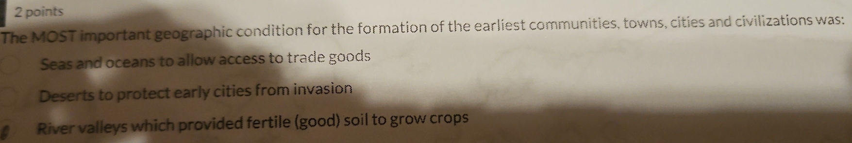 The MOST important geographic condition for the formation of the earliest communities, towns, cities and civilizations was:
Seas and oceans to allow access to trade goods
Deserts to protect early cities from invasion
River valleys which provided fertile (good) soil to grow crops