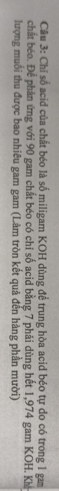 Chỉ số acid của chất béo là số miligam KOH dùng để trung hòa acid béo tự do có trong 1 gam 
chất béo. Để phản ứng với 90 gam chất béo có chỉ số acid bằng 7 phải dùng hết 1,974 gam KOH. Khở 
lượng muối thu được bao nhiêu gam gam (Làm tròn kết quả đến hàng phần mười)