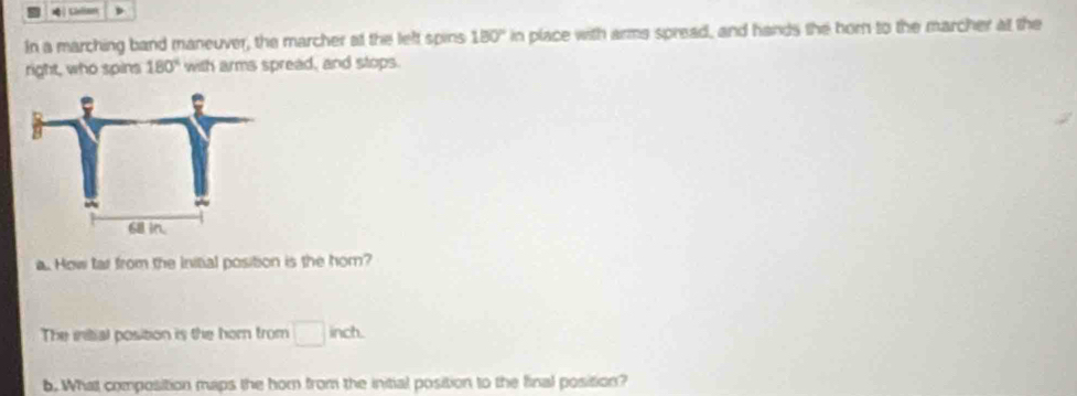 In a marching band maneuver, the marcher at the left spins 180° in I place with arms spread, and hands the horn to the marcher at the 
right, who spins 180° with arms spread, and stops. 
a. How far from the Initial position is the hom? 
The initial position is the hor from □ inch. 
b. What composition maps the hor from the initial position to the final position?