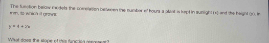 The function below models the correlation between the number of hours a plant is kept in sunlight (x) and the height (y), in 
mm, to which it grows:
y=4+2x
What does the slope of this function represent?