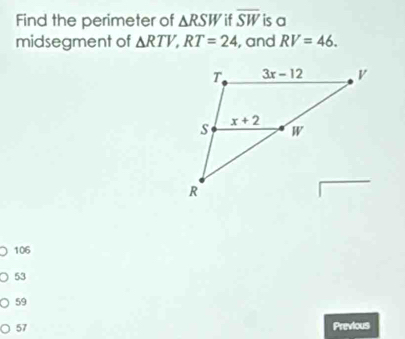 Find the perimeter of △ RSW if overline SW is a
midsegment of △ RTV,RT=24 , and RV=46.
106
53
59
57 Previous