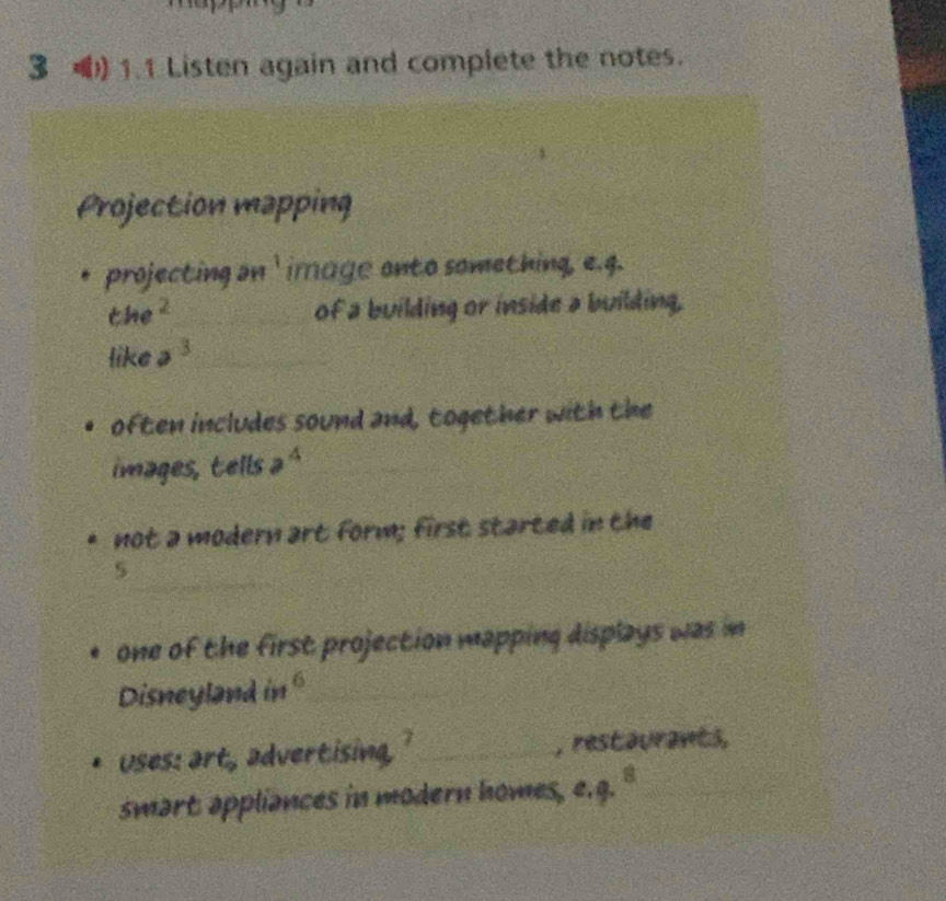 3 1.1 Listen again and complete the notes. 
Projection mapping 
projecting an ' image onto something, e.g.
the^2 _of a building or inside a building, 
like a^3 _ 
often includes sound and, together with the 
images, tells a^4
not a modern art form; first started in the 
_ 
5 
one of the first projection mapping displays was in 
Disneyland in^6 _ 
Uses: art, advertising _, restaurants, 
smart appliances in modern homes, c. q.^8 _