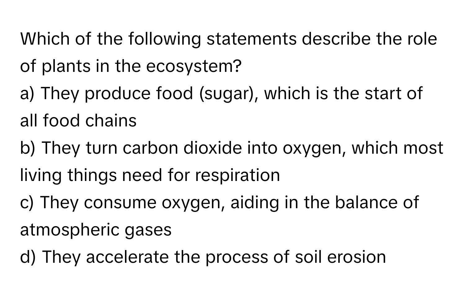 Which of the following statements describe the role of plants in the ecosystem?

a) They produce food (sugar), which is the start of all food chains
b) They turn carbon dioxide into oxygen, which most living things need for respiration
c) They consume oxygen, aiding in the balance of atmospheric gases
d) They accelerate the process of soil erosion