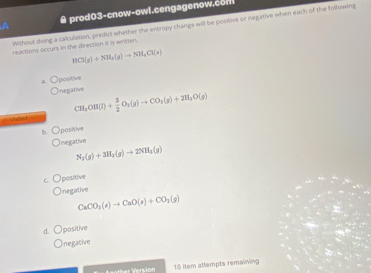 A & prod03-cnow-owl.cengagenow.com
Without doing a calculation, predict whether the entropy change will be positive or negative when each of the following
reactions occurs in the direction it is written.
HCl(g)+NH_3(g)to NH_4Cl(s)
a. positive
negative
CH_3OH(l)+ 3/2 O_2(g)to CO_2(g)+2H_2O(g)
Visited
b. positive
negative
N_2(g)+3H_2(g)to 2NH_3(g)
C. positive
negative
CaCO_3(s)to CaO(s)+CO_2(g)
d. positive
negative
10 item attempts remaining