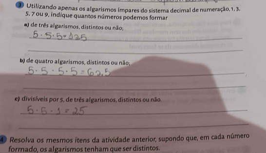 Utilizando apenas os algarismos ímpares do sistema decimal de numeração, 1, 3.
5, 7 ou 9, indique quantos números podemos formar 
a) de três algarismos, distintos ou não; 
_ 
_ 
b) de quatro algarismos, distintos ou não; 
_ 
_ 
e) divisíveis por 5, de três algarismos, distintos ou não. 
_ 
_ 
4 Resolva os mesmos itens da atividade anterior, supondo que, em cada número 
formado, os algarismos tenham que ser distintos.