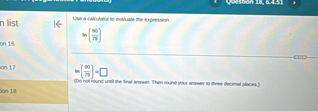 Question 18, 6.4.51 
n list 
Use a calculator to evaluate the expression. 
on 16
In( 90/79 )
ion 17
ln ( 90/79 )approx □
(Do not round until the final answer. Then round your answer to three decimal places.) 
ion 18